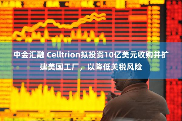 中金汇融 Celltrion拟投资10亿美元收购并扩建美国工厂,以降低关税风险