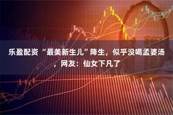 乐盈配资 “最美新生儿”降生，似乎没喝孟婆汤，网友：仙女下凡了