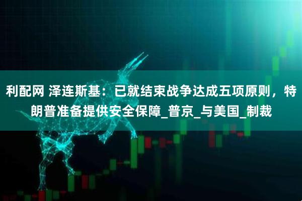 利配网 泽连斯基：已就结束战争达成五项原则，特朗普准备提供安全保障_普京_与美国_制裁