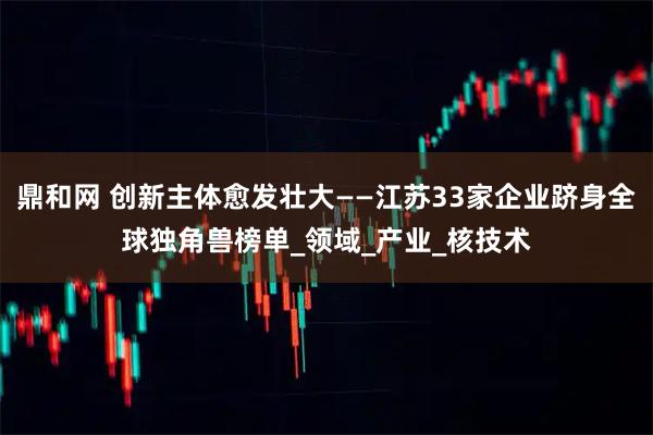 鼎和网 创新主体愈发壮大——江苏33家企业跻身全球独角兽榜单_领域_产业_核技术