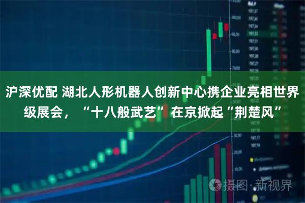 沪深优配 湖北人形机器人创新中心携企业亮相世界级展会， “十八般武艺” 在京掀起“荆楚风”