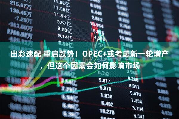 出彩速配 重启跌势！OPEC+或考虑新一轮增产，但这个因素会如何影响市场