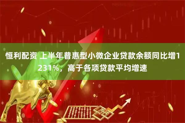 恒利配资 上半年普惠型小微企业贷款余额同比增1231%，高于各项贷款平均增速