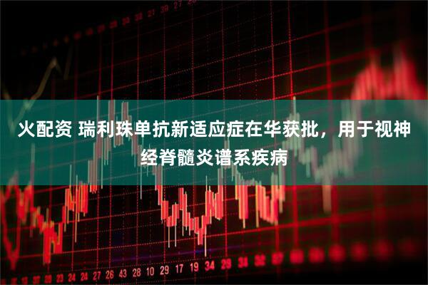 火配资 瑞利珠单抗新适应症在华获批，用于视神经脊髓炎谱系疾病