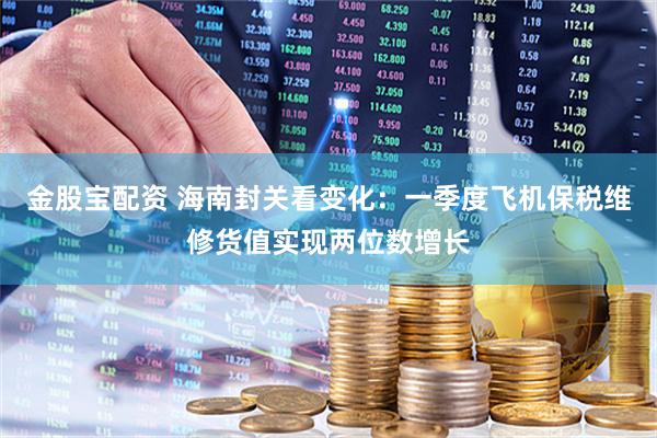 金股宝配资 海南封关看变化：一季度飞机保税维修货值实现两位数增长