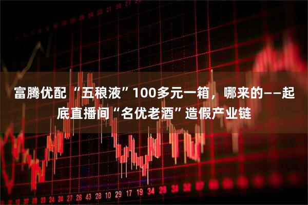 富腾优配 “五稂液”100多元一箱，哪来的——起底直播间“名优老酒”造假产业链
