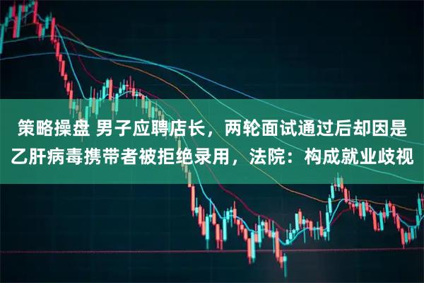 策略操盘 男子应聘店长，两轮面试通过后却因是乙肝病毒携带者被拒绝录用，法院：构成就业歧视