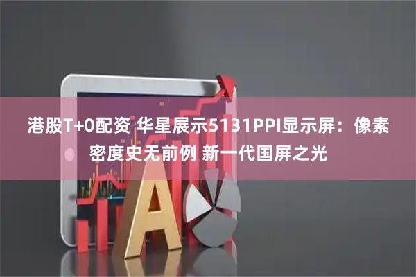 港股T+0配资 华星展示5131PPI显示屏：像素密度史无前例 新一代国屏之光