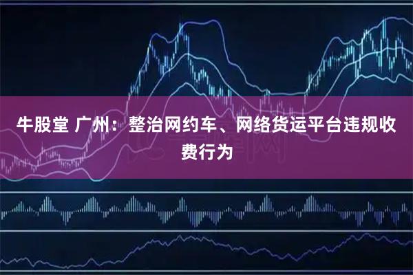牛股堂 广州：整治网约车、网络货运平台违规收费行为