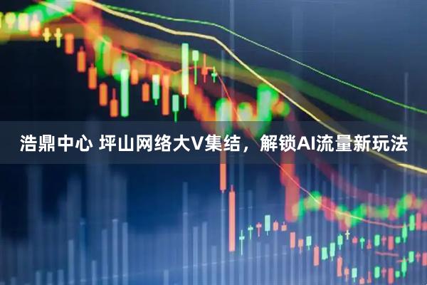 浩鼎中心 坪山网络大V集结，解锁AI流量新玩法